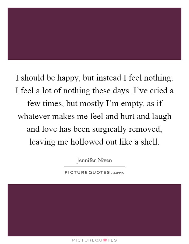 I should be happy, but instead I feel nothing. I feel a lot of nothing these days. I've cried a few times, but mostly I'm empty, as if whatever makes me feel and hurt and laugh and love has been surgically removed, leaving me hollowed out like a shell Picture Quote #1