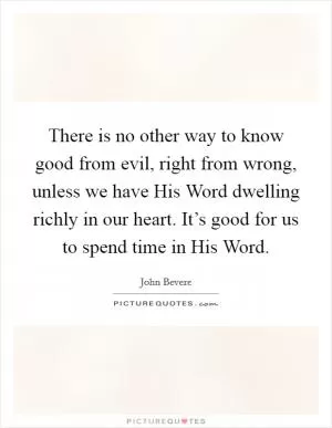 There is no other way to know good from evil, right from wrong, unless we have His Word dwelling richly in our heart. It’s good for us to spend time in His Word Picture Quote #1