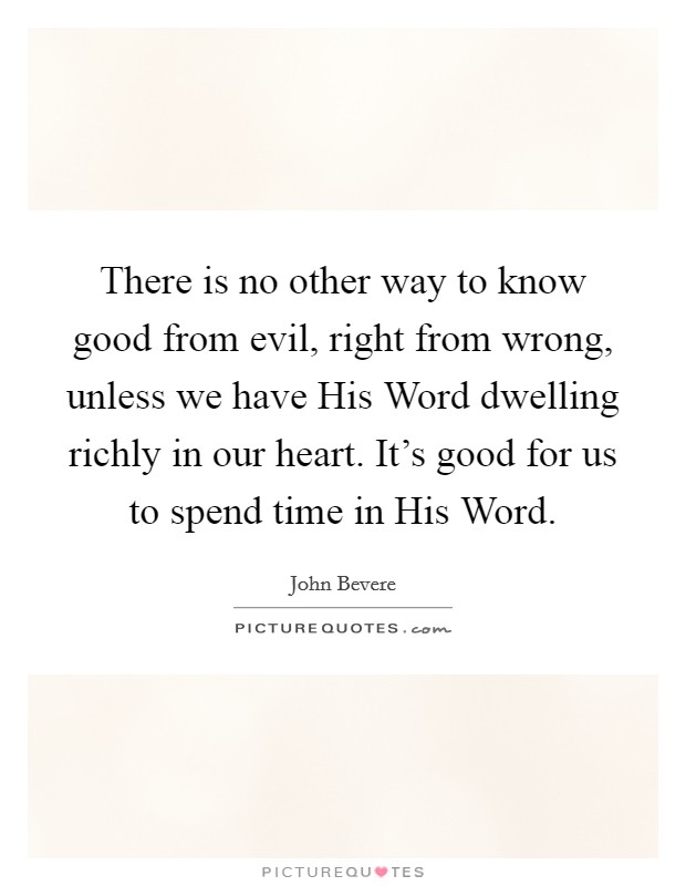 There is no other way to know good from evil, right from wrong, unless we have His Word dwelling richly in our heart. It's good for us to spend time in His Word Picture Quote #1
