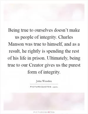Being true to ourselves doesn’t make us people of integrity. Charles Manson was true to himself, and as a result, he rightly is spending the rest of his life in prison. Ultimately, being true to our Creator gives us the purest form of integrity Picture Quote #1