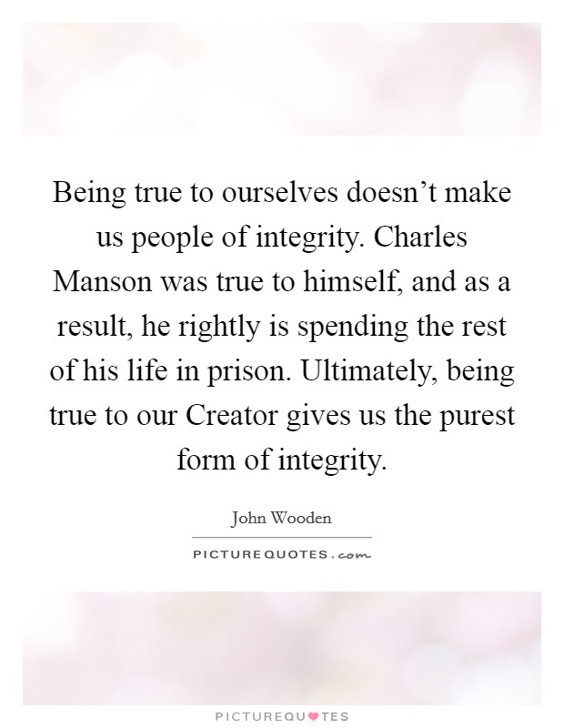 Being true to ourselves doesn't make us people of integrity. Charles Manson was true to himself, and as a result, he rightly is spending the rest of his life in prison. Ultimately, being true to our Creator gives us the purest form of integrity Picture Quote #1