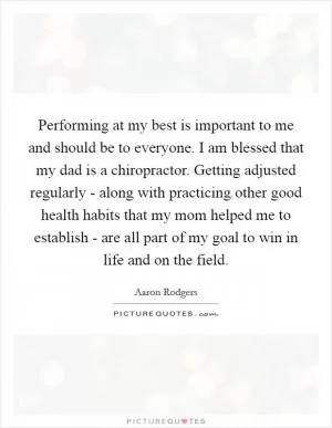 Performing at my best is important to me and should be to everyone. I am blessed that my dad is a chiropractor. Getting adjusted regularly - along with practicing other good health habits that my mom helped me to establish - are all part of my goal to win in life and on the field Picture Quote #1