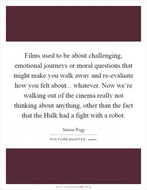 Films used to be about challenging, emotional journeys or moral questions that might make you walk away and re-evaluate how you felt about... whatever. Now we’re walking out of the cinema really not thinking about anything, other than the fact that the Hulk had a fight with a robot Picture Quote #1