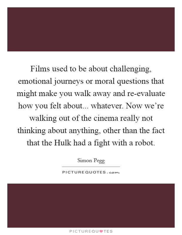 Films used to be about challenging, emotional journeys or moral questions that might make you walk away and re-evaluate how you felt about... whatever. Now we're walking out of the cinema really not thinking about anything, other than the fact that the Hulk had a fight with a robot Picture Quote #1