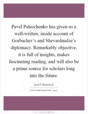 Pavel Palazchenko has given us a well-written, inside account of Gorbachev’s and Shevardnadze’s diplomacy. Remarkably objective, it is full of insights, makes fascinating reading, and will also be a prime source for scholars long into the future Picture Quote #1