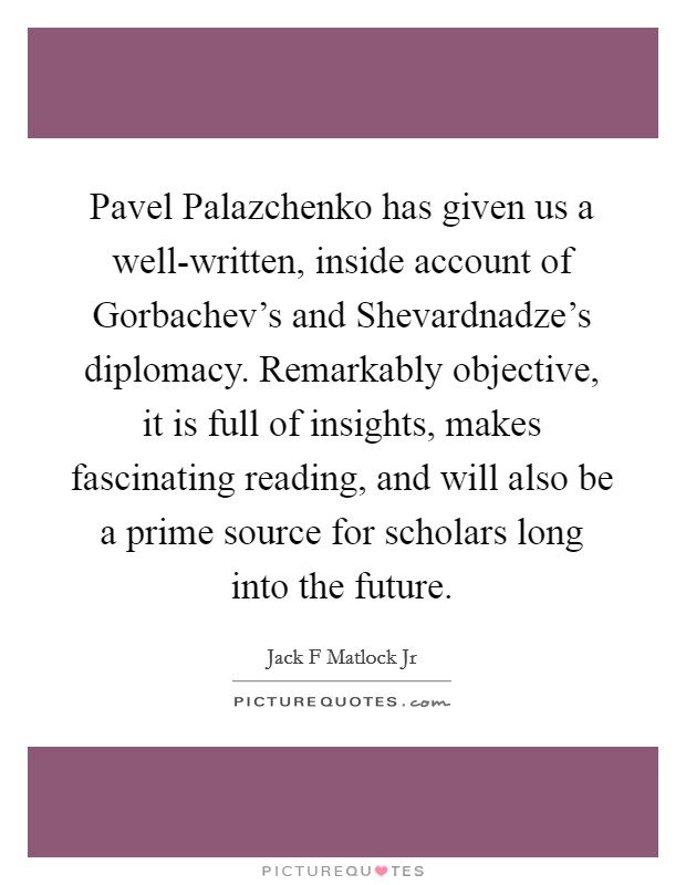Pavel Palazchenko has given us a well-written, inside account of Gorbachev's and Shevardnadze's diplomacy. Remarkably objective, it is full of insights, makes fascinating reading, and will also be a prime source for scholars long into the future Picture Quote #1