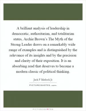 A brilliant analysis of leadership in democratic, authoritarian, and totalitarian states, Archie Brown’s The Myth of the Strong Leader draws on a remarkably wide range of examples and is distinguished by the relevance of its insights and by the precision and clarity of their exposition. It is an absorbing read that deserves to become a modern classic of political thinking Picture Quote #1
