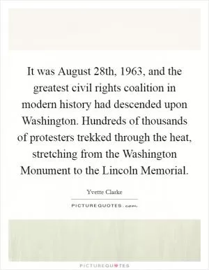 It was August 28th, 1963, and the greatest civil rights coalition in modern history had descended upon Washington. Hundreds of thousands of protesters trekked through the heat, stretching from the Washington Monument to the Lincoln Memorial Picture Quote #1