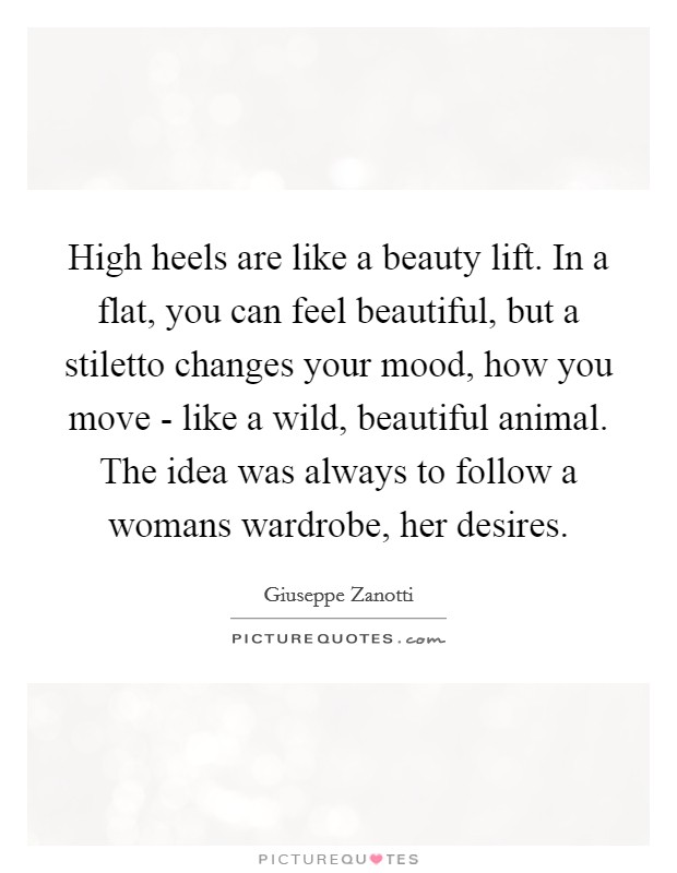 High heels are like a beauty lift. In a flat, you can feel beautiful, but a stiletto changes your mood, how you move - like a wild, beautiful animal. The idea was always to follow a womans wardrobe, her desires Picture Quote #1