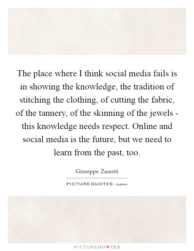 The place where I think social media fails is in showing the knowledge, the tradition of stitching the clothing, of cutting the fabric, of the tannery, of the skinning of the jewels - this knowledge needs respect. Online and social media is the future, but we need to learn from the past, too Picture Quote #1