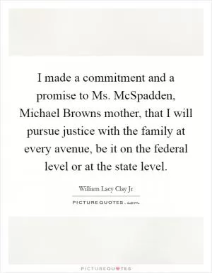 I made a commitment and a promise to Ms. McSpadden, Michael Browns mother, that I will pursue justice with the family at every avenue, be it on the federal level or at the state level Picture Quote #1