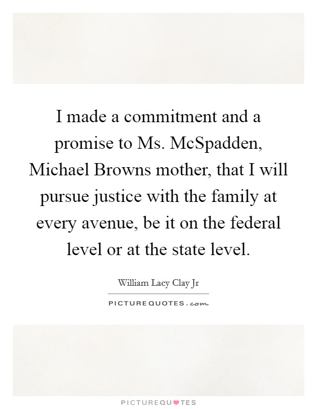 I made a commitment and a promise to Ms. McSpadden, Michael Browns mother, that I will pursue justice with the family at every avenue, be it on the federal level or at the state level Picture Quote #1