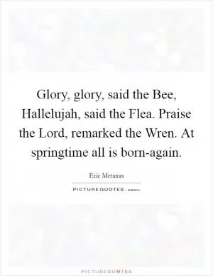 Glory, glory, said the Bee, Hallelujah, said the Flea. Praise the Lord, remarked the Wren. At springtime all is born-again Picture Quote #1