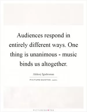 Audiences respond in entirely different ways. One thing is unanimous - music binds us altogether Picture Quote #1