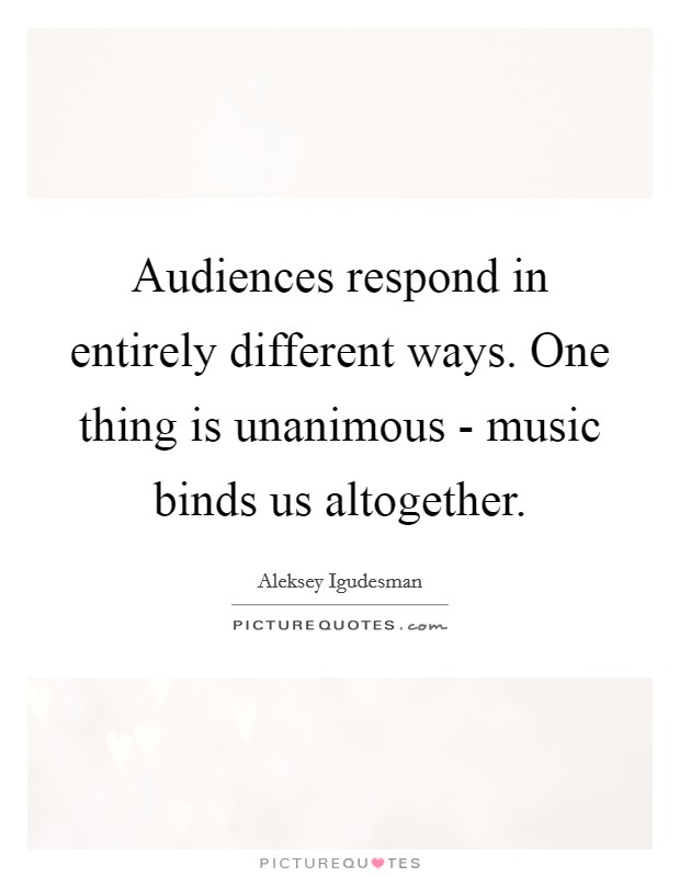Audiences respond in entirely different ways. One thing is unanimous - music binds us altogether Picture Quote #1
