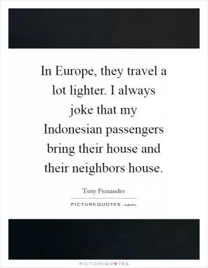In Europe, they travel a lot lighter. I always joke that my Indonesian passengers bring their house and their neighbors house Picture Quote #1