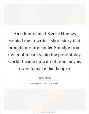 An editor named Kerrie Hughes wanted me to write a short story that brought my fire-spider Smudge from my goblin books into the present-day world. I came up with libriomancy as a way to make that happen Picture Quote #1