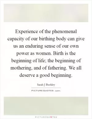 Experience of the phenomenal capacity of our birthing body can give us an enduring sense of our own power as women. Birth is the beginning of life; the beginning of mothering, and of fathering. We all deserve a good beginning Picture Quote #1