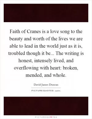 Faith of Cranes is a love song to the beauty and worth of the lives we are able to lead in the world just as it is, troubled though it be... The writing is honest, intensely lived, and overflowing with heart: broken, mended, and whole Picture Quote #1
