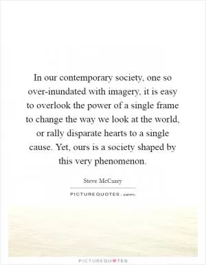 In our contemporary society, one so over-inundated with imagery, it is easy to overlook the power of a single frame to change the way we look at the world, or rally disparate hearts to a single cause. Yet, ours is a society shaped by this very phenomenon Picture Quote #1