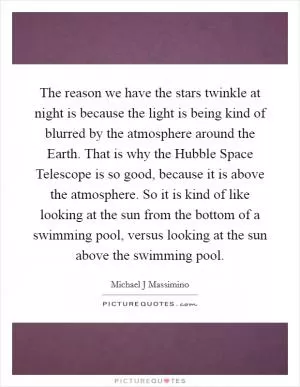 The reason we have the stars twinkle at night is because the light is being kind of blurred by the atmosphere around the Earth. That is why the Hubble Space Telescope is so good, because it is above the atmosphere. So it is kind of like looking at the sun from the bottom of a swimming pool, versus looking at the sun above the swimming pool Picture Quote #1