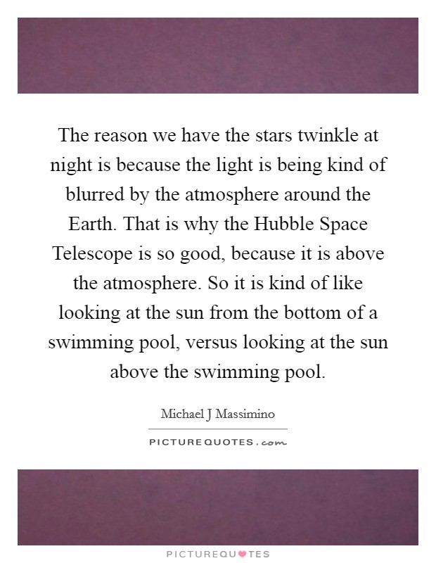 The reason we have the stars twinkle at night is because the light is being kind of blurred by the atmosphere around the Earth. That is why the Hubble Space Telescope is so good, because it is above the atmosphere. So it is kind of like looking at the sun from the bottom of a swimming pool, versus looking at the sun above the swimming pool Picture Quote #1