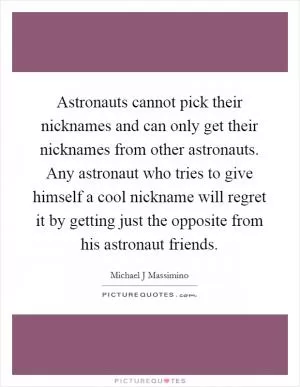 Astronauts cannot pick their nicknames and can only get their nicknames from other astronauts. Any astronaut who tries to give himself a cool nickname will regret it by getting just the opposite from his astronaut friends Picture Quote #1