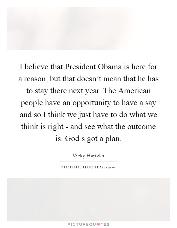 I believe that President Obama is here for a reason, but that doesn't mean that he has to stay there next year. The American people have an opportunity to have a say and so I think we just have to do what we think is right - and see what the outcome is. God's got a plan Picture Quote #1