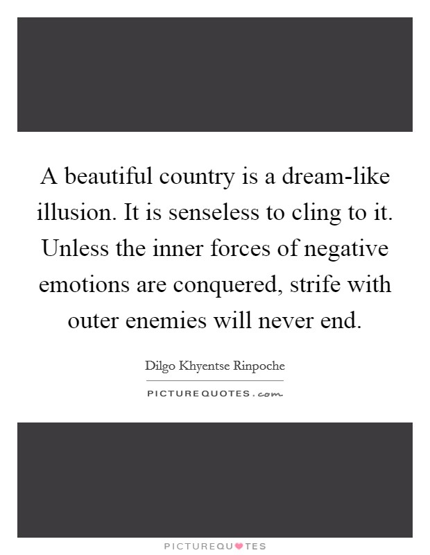 A beautiful country is a dream-like illusion. It is senseless to cling to it. Unless the inner forces of negative emotions are conquered, strife with outer enemies will never end Picture Quote #1