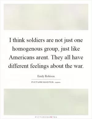 I think soldiers are not just one homogenous group, just like Americans arent. They all have different feelings about the war Picture Quote #1