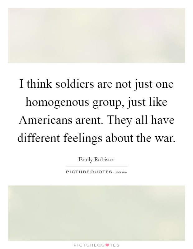 I think soldiers are not just one homogenous group, just like Americans arent. They all have different feelings about the war Picture Quote #1