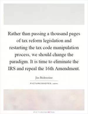 Rather than passing a thousand pages of tax reform legislation and restarting the tax code manipulation process, we should change the paradigm. It is time to eliminate the IRS and repeal the 16th Amendment Picture Quote #1