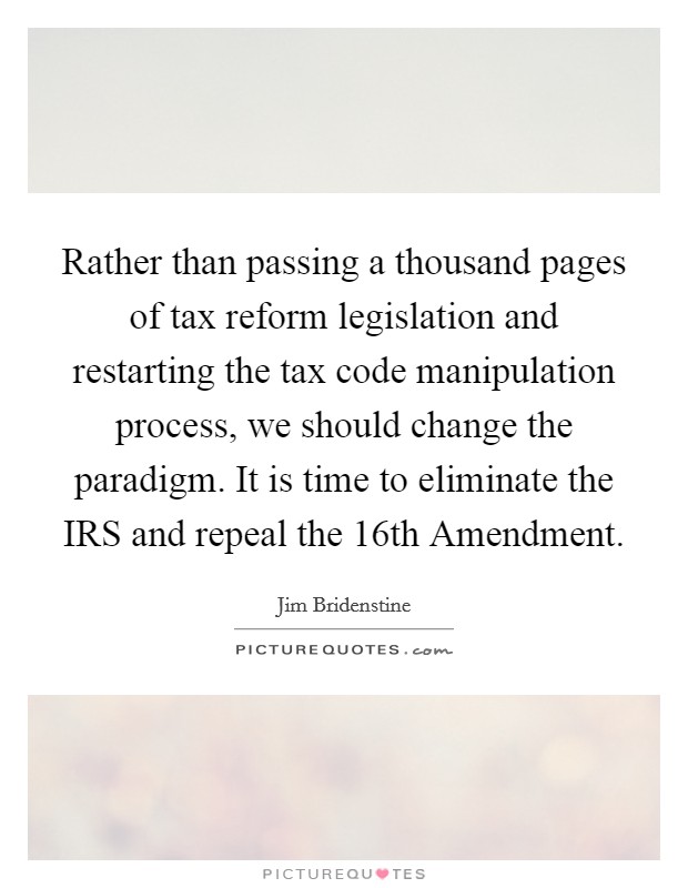 Rather than passing a thousand pages of tax reform legislation and restarting the tax code manipulation process, we should change the paradigm. It is time to eliminate the IRS and repeal the 16th Amendment Picture Quote #1