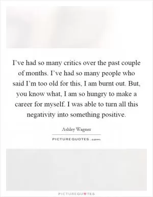 I’ve had so many critics over the past couple of months. I’ve had so many people who said I’m too old for this, I am burnt out. But, you know what, I am so hungry to make a career for myself. I was able to turn all this negativity into something positive Picture Quote #1