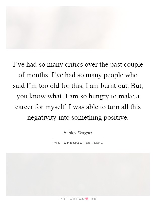 I've had so many critics over the past couple of months. I've had so many people who said I'm too old for this, I am burnt out. But, you know what, I am so hungry to make a career for myself. I was able to turn all this negativity into something positive Picture Quote #1