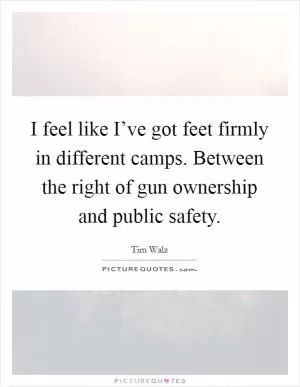 I feel like I’ve got feet firmly in different camps. Between the right of gun ownership and public safety Picture Quote #1