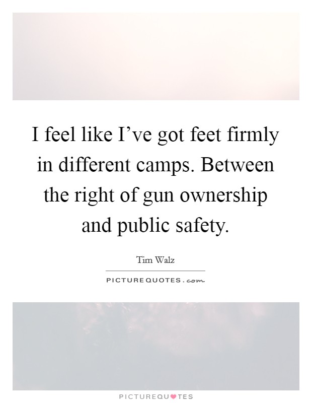 I feel like I've got feet firmly in different camps. Between the right of gun ownership and public safety Picture Quote #1