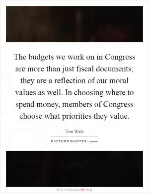 The budgets we work on in Congress are more than just fiscal documents; they are a reflection of our moral values as well. In choosing where to spend money, members of Congress choose what priorities they value Picture Quote #1