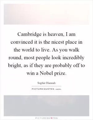 Cambridge is heaven, I am convinced it is the nicest place in the world to live. As you walk round, most people look incredibly bright, as if they are probably off to win a Nobel prize Picture Quote #1