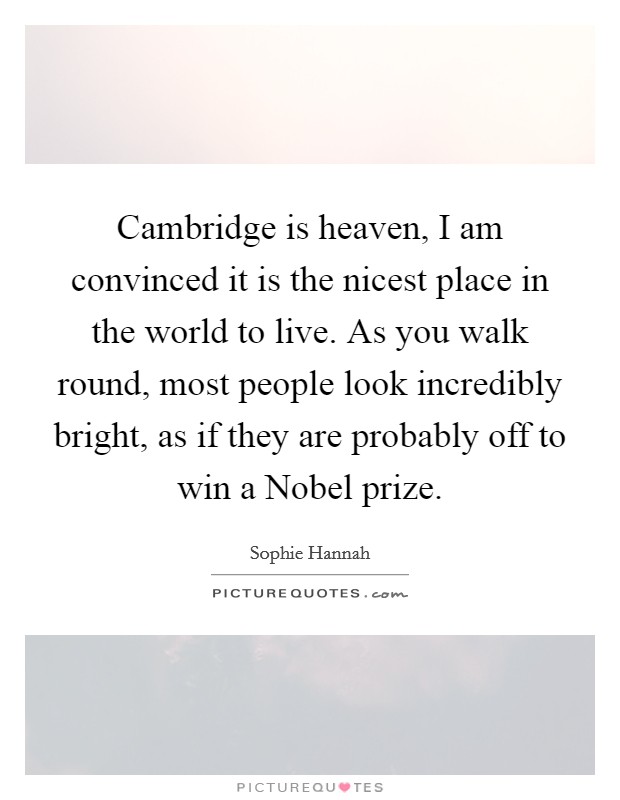 Cambridge is heaven, I am convinced it is the nicest place in the world to live. As you walk round, most people look incredibly bright, as if they are probably off to win a Nobel prize Picture Quote #1