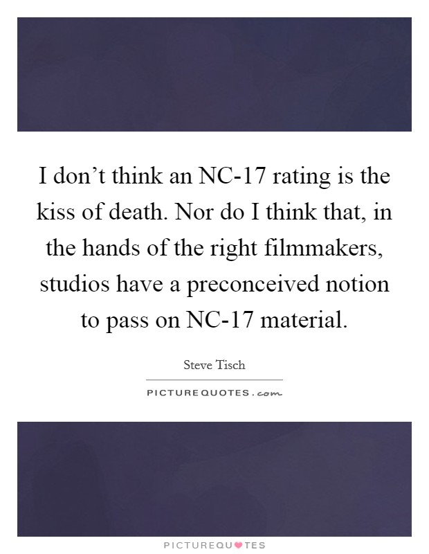 I don't think an NC-17 rating is the kiss of death. Nor do I think that, in the hands of the right filmmakers, studios have a preconceived notion to pass on NC-17 material Picture Quote #1