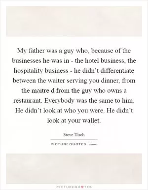 My father was a guy who, because of the businesses he was in - the hotel business, the hospitality business - he didn’t differentiate between the waiter serving you dinner, from the maitre d from the guy who owns a restaurant. Everybody was the same to him. He didn’t look at who you were. He didn’t look at your wallet Picture Quote #1