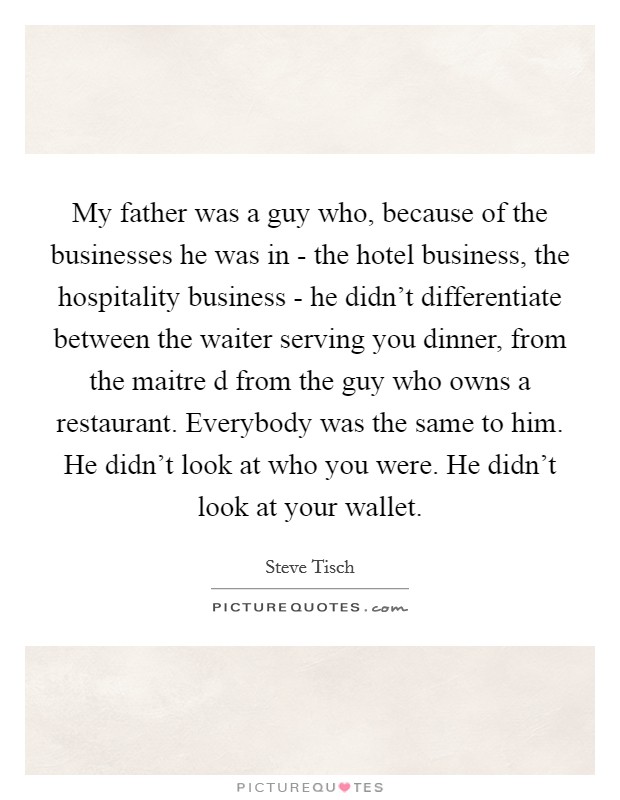 My father was a guy who, because of the businesses he was in - the hotel business, the hospitality business - he didn't differentiate between the waiter serving you dinner, from the maitre d from the guy who owns a restaurant. Everybody was the same to him. He didn't look at who you were. He didn't look at your wallet Picture Quote #1