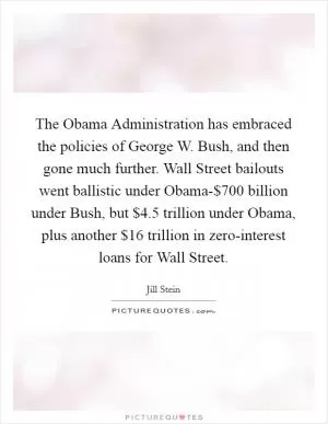 The Obama Administration has embraced the policies of George W. Bush, and then gone much further. Wall Street bailouts went ballistic under Obama-$700 billion under Bush, but $4.5 trillion under Obama, plus another $16 trillion in zero-interest loans for Wall Street Picture Quote #1