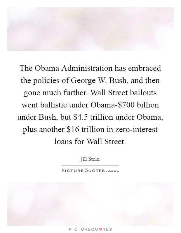 The Obama Administration has embraced the policies of George W. Bush, and then gone much further. Wall Street bailouts went ballistic under Obama-$700 billion under Bush, but $4.5 trillion under Obama, plus another $16 trillion in zero-interest loans for Wall Street Picture Quote #1