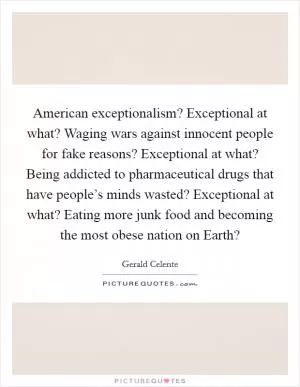 American exceptionalism? Exceptional at what? Waging wars against innocent people for fake reasons? Exceptional at what? Being addicted to pharmaceutical drugs that have people’s minds wasted? Exceptional at what? Eating more junk food and becoming the most obese nation on Earth? Picture Quote #1