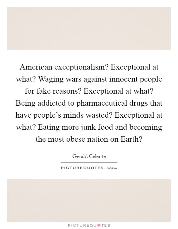American exceptionalism? Exceptional at what? Waging wars against innocent people for fake reasons? Exceptional at what? Being addicted to pharmaceutical drugs that have people's minds wasted? Exceptional at what? Eating more junk food and becoming the most obese nation on Earth? Picture Quote #1