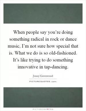 When people say you’re doing something radical in rock or dance music, I’m not sure how special that is. What we do is so old-fashioned. It’s like trying to do something innovative in tap-dancing Picture Quote #1