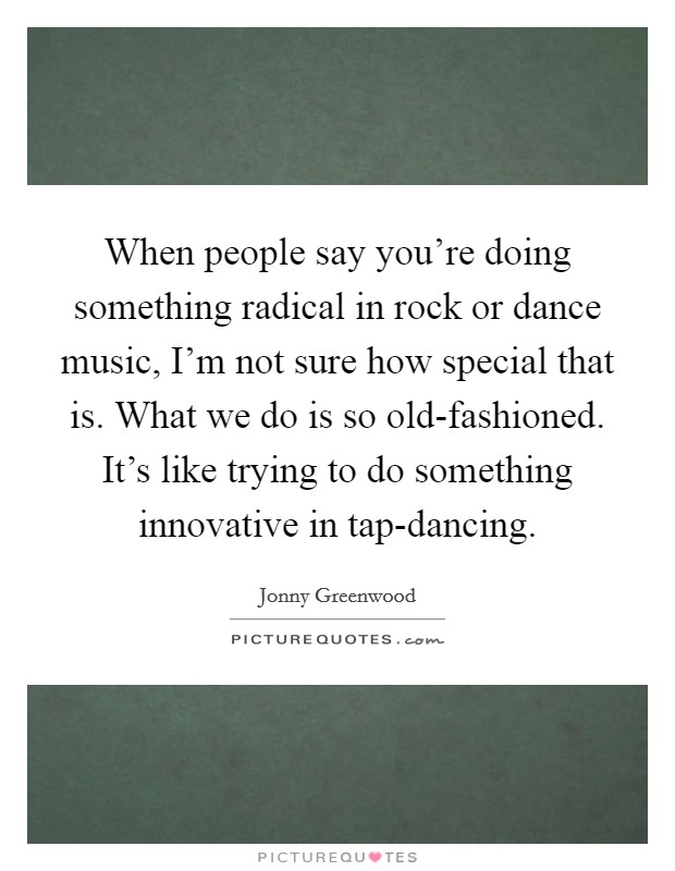 When people say you're doing something radical in rock or dance music, I'm not sure how special that is. What we do is so old-fashioned. It's like trying to do something innovative in tap-dancing Picture Quote #1