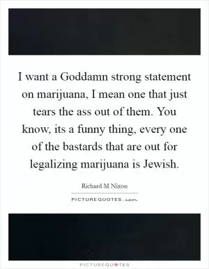 I want a Goddamn strong statement on marijuana, I mean one that just tears the ass out of them. You know, its a funny thing, every one of the bastards that are out for legalizing marijuana is Jewish Picture Quote #1